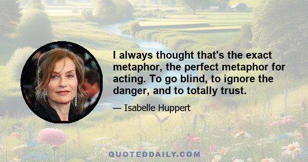 I always thought that's the exact metaphor, the perfect metaphor for acting. To go blind, to ignore the danger, and to totally trust.