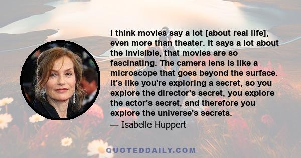 I think movies say a lot [about real life], even more than theater. It says a lot about the invisible, that movies are so fascinating. The camera lens is like a microscope that goes beyond the surface. It's like you're