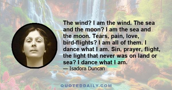 The wind? I am the wind. The sea and the moon? I am the sea and the moon. Tears, pain, love, bird-flights? I am all of them. I dance what I am. Sin, prayer, flight, the light that never was on land or sea? I dance what