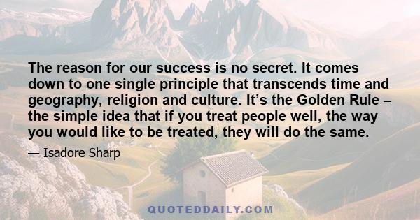 The reason for our success is no secret. It comes down to one single principle that transcends time and geography, religion and culture. It’s the Golden Rule – the simple idea that if you treat people well, the way you