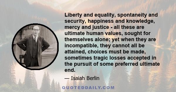 Liberty and equality, spontaneity and security, happiness and knowledge, mercy and justice - all these are ultimate human values, sought for themselves alone; yet when they are incompatible, they cannot all be attained, 