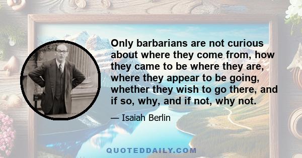 Only barbarians are not curious about where they come from, how they came to be where they are, where they appear to be going, whether they wish to go there, and if so, why, and if not, why not.