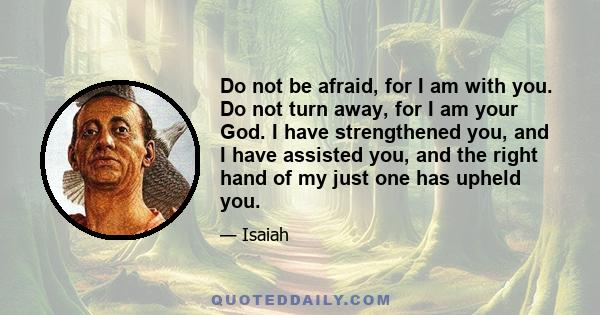 Do not be afraid, for I am with you. Do not turn away, for I am your God. I have strengthened you, and I have assisted you, and the right hand of my just one has upheld you.