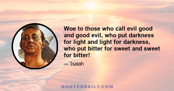 Woe to those who call evil good and good evil, who put darkness for light and light for darkness, who put bitter for sweet and sweet for bitter!