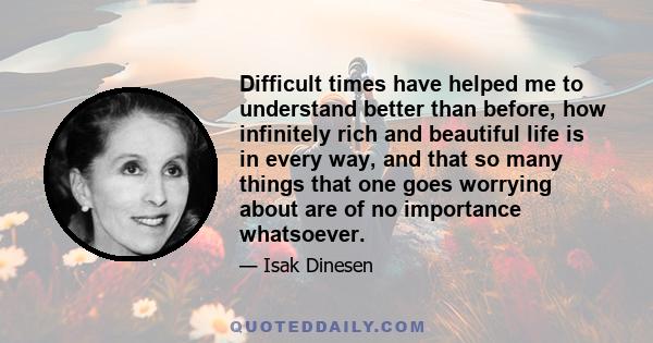 Difficult times have helped me to understand better than before, how infinitely rich and beautiful life is in every way, and that so many things that one goes worrying about are of no importance whatsoever.