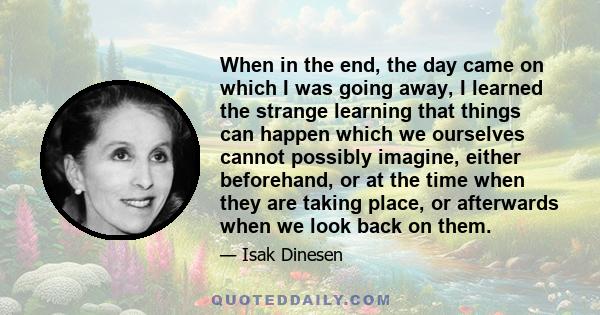 When in the end, the day came on which I was going away, I learned the strange learning that things can happen which we ourselves cannot possibly imagine, either beforehand, or at the time when they are taking place, or 