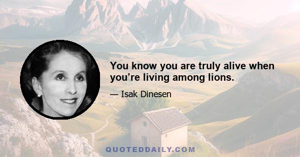 You know you are truly alive when you’re living among lions.