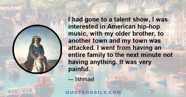 I had gone to a talent show, I was interested in American hip-hop music, with my older brother, to another town and my town was attacked. I went from having an entire family to the next minute not having anything. It