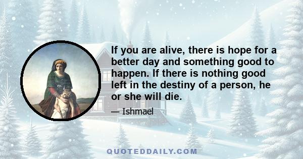 If you are alive, there is hope for a better day and something good to happen. If there is nothing good left in the destiny of a person, he or she will die.