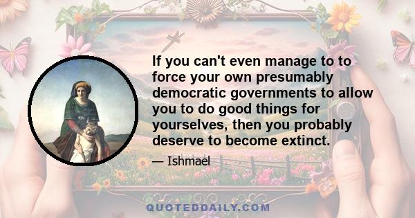 If you can't even manage to to force your own presumably democratic governments to allow you to do good things for yourselves, then you probably deserve to become extinct.