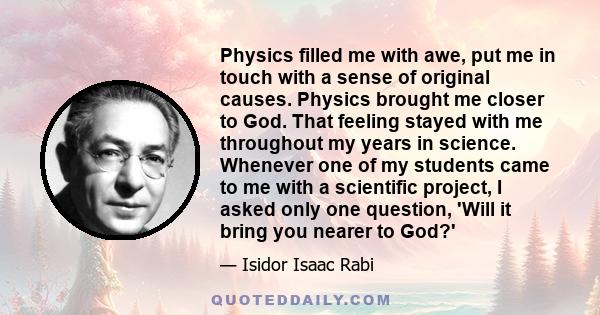 Physics filled me with awe, put me in touch with a sense of original causes. Physics brought me closer to God. That feeling stayed with me throughout my years in science. Whenever one of my students came to me with a