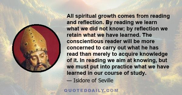 All spiritual growth comes from reading and reflection. By reading we learn what we did not know; by reflection we retain what we have learned. The conscientious reader will be more concerned to carry out what he has