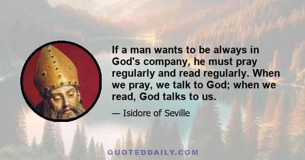 If a man wants to be always in God's company, he must pray regularly and read regularly. When we pray, we talk to God; when we read, God talks to us.