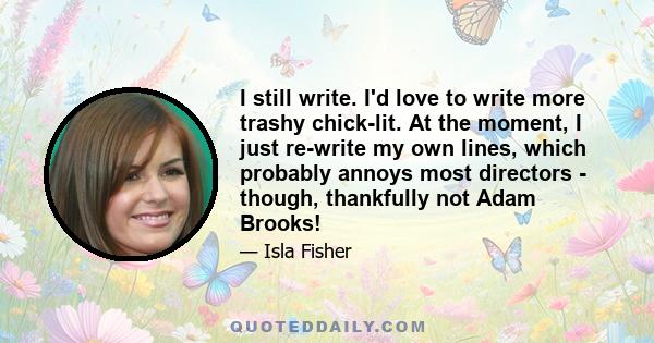 I still write. I'd love to write more trashy chick-lit. At the moment, I just re-write my own lines, which probably annoys most directors - though, thankfully not Adam Brooks!