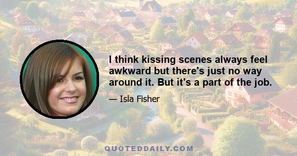 I think kissing scenes always feel awkward but there's just no way around it. But it's a part of the job.