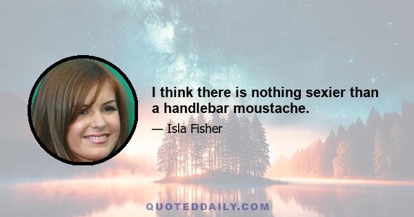 I think there is nothing sexier than a handlebar moustache.