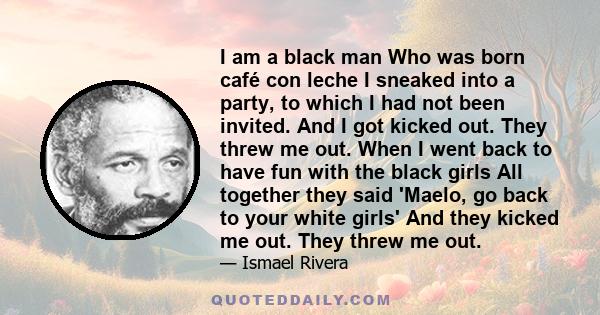 I am a black man Who was born café con leche I sneaked into a party, to which I had not been invited. And I got kicked out. They threw me out. When I went back to have fun with the black girls All together they said