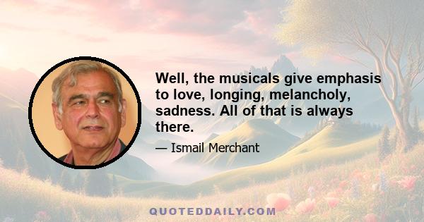 Well, the musicals give emphasis to love, longing, melancholy, sadness. All of that is always there.