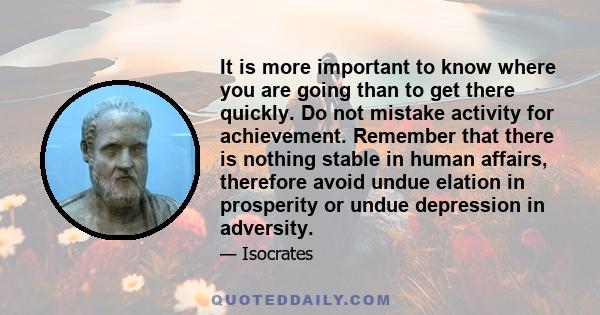 It is more important to know where you are going than to get there quickly. Do not mistake activity for achievement. Remember that there is nothing stable in human affairs, therefore avoid undue elation in prosperity or 