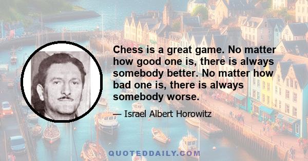 Chess is a great game. No matter how good one is, there is always somebody better. No matter how bad one is, there is always somebody worse.