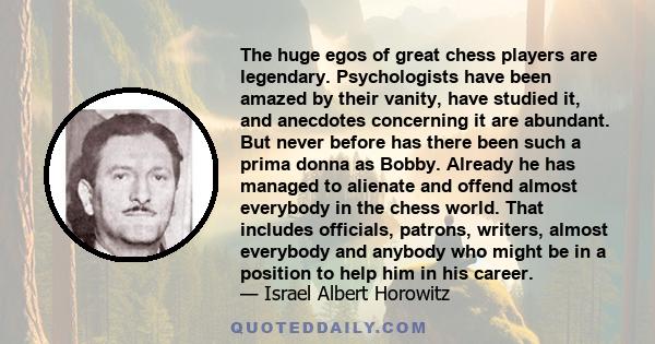 The huge egos of great chess players are legendary. Psychologists have been amazed by their vanity, have studied it, and anecdotes concerning it are abundant. But never before has there been such a prima donna as Bobby. 