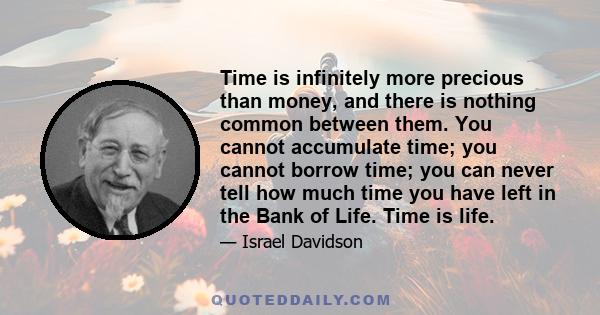 Time is infinitely more precious than money, and there is nothing common between them. You cannot accumulate time; you cannot borrow time; you can never tell how much time you have left in the Bank of Life. Time is life.