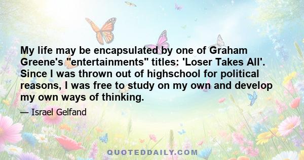 My life may be encapsulated by one of Graham Greene's entertainments titles: 'Loser Takes All'. Since I was thrown out of highschool for political reasons, I was free to study on my own and develop my own ways of