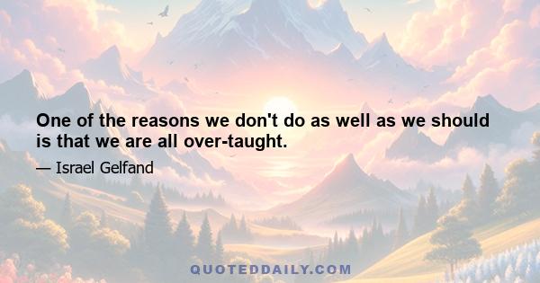 One of the reasons we don't do as well as we should is that we are all over-taught.