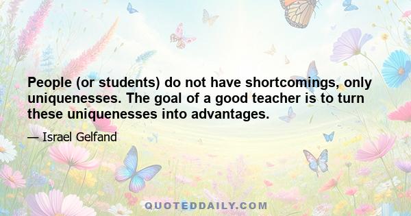 People (or students) do not have shortcomings, only uniquenesses. The goal of a good teacher is to turn these uniquenesses into advantages.