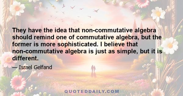 They have the idea that non-commutative algebra should remind one of commutative algebra, but the former is more sophisticated. I believe that non-commutative algebra is just as simple, but it is different.