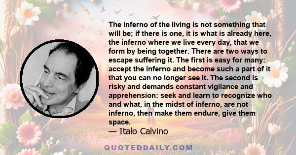 The inferno of the living is not something that will be; if there is one, it is what is already here, the inferno where we live every day, that we form by being together. There are two ways to escape suffering it. The