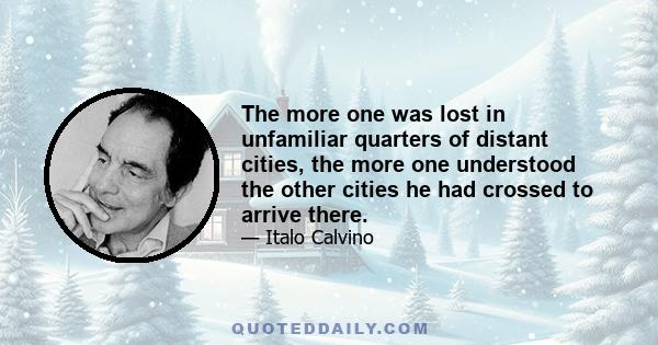 The more one was lost in unfamiliar quarters of distant cities, the more one understood the other cities he had crossed to arrive there.