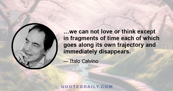 …we can not love or think except in fragments of time each of which goes along its own trajectory and immediately disappears.