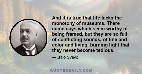 And it is true that life lacks the monotony of museums. There come days which seem worthy of being framed, but they are so full of conflicting sounds, of line and color and living, burning light that they never become