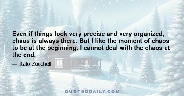 Even if things look very precise and very organized, chaos is always there. But I like the moment of chaos to be at the beginning. I cannot deal with the chaos at the end.