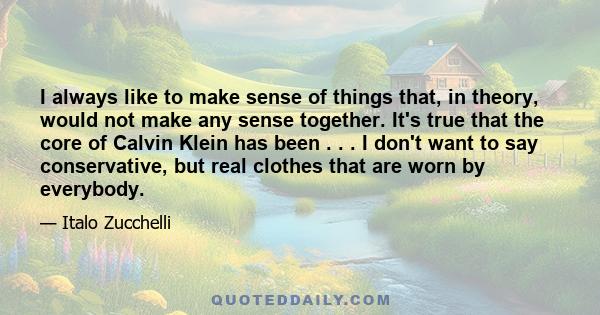 I always like to make sense of things that, in theory, would not make any sense together. It's true that the core of Calvin Klein has been . . . I don't want to say conservative, but real clothes that are worn by