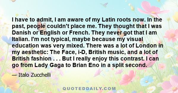 I have to admit, I am aware of my Latin roots now. In the past, people couldn't place me. They thought that I was Danish or English or French. They never got that I am Italian. I'm not typical, maybe because my visual