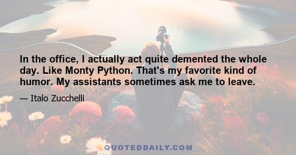 In the office, I actually act quite demented the whole day. Like Monty Python. That's my favorite kind of humor. My assistants sometimes ask me to leave.