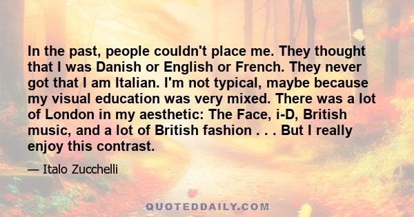 In the past, people couldn't place me. They thought that I was Danish or English or French. They never got that I am Italian. I'm not typical, maybe because my visual education was very mixed. There was a lot of London