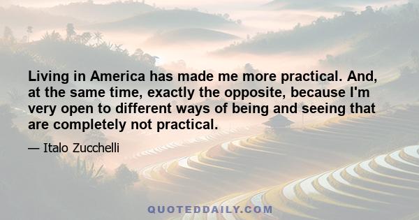 Living in America has made me more practical. And, at the same time, exactly the opposite, because I'm very open to different ways of being and seeing that are completely not practical.