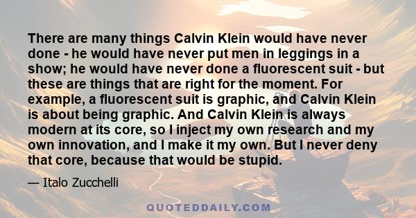 There are many things Calvin Klein would have never done - he would have never put men in leggings in a show; he would have never done a fluorescent suit - but these are things that are right for the moment. For