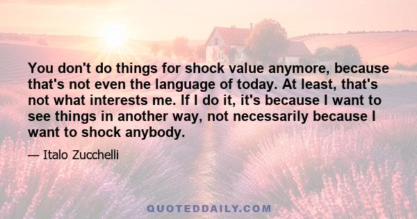 You don't do things for shock value anymore, because that's not even the language of today. At least, that's not what interests me. If I do it, it's because I want to see things in another way, not necessarily because I 