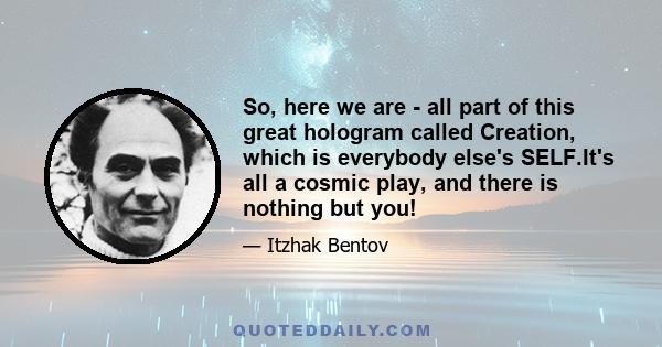 So, here we are - all part of this great hologram called Creation, which is everybody else's SELF.It's all a cosmic play, and there is nothing but you!