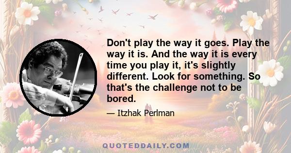 Don't play the way it goes. Play the way it is. And the way it is every time you play it, it's slightly different. Look for something. So that's the challenge not to be bored.