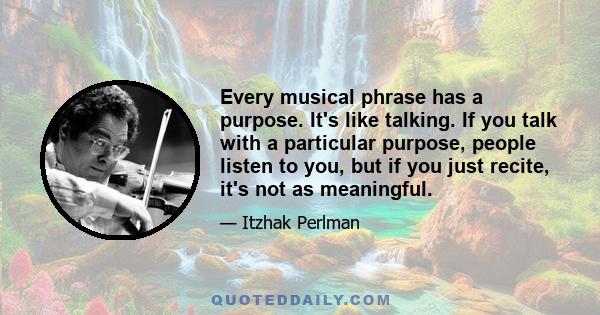 Every musical phrase has a purpose. It's like talking. If you talk with a particular purpose, people listen to you, but if you just recite, it's not as meaningful.