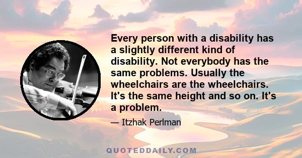 Every person with a disability has a slightly different kind of disability. Not everybody has the same problems. Usually the wheelchairs are the wheelchairs. It's the same height and so on. It's a problem.