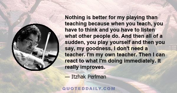 Nothing is better for my playing than teaching because when you teach, you have to think and you have to listen what other people do. And then all of a sudden, you play yourself and then you say, my goodness, I don't