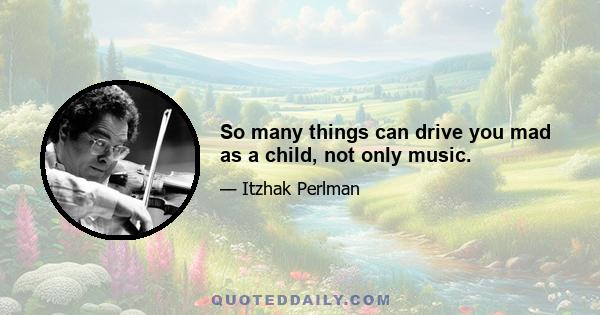 So many things can drive you mad as a child, not only music.