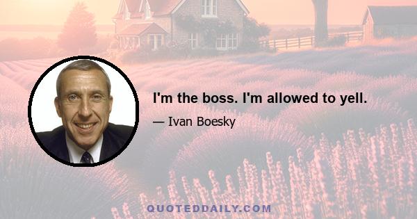 I'm the boss. I'm allowed to yell.