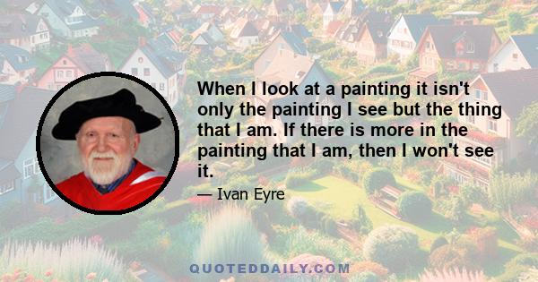 When I look at a painting it isn't only the painting I see but the thing that I am. If there is more in the painting that I am, then I won't see it.